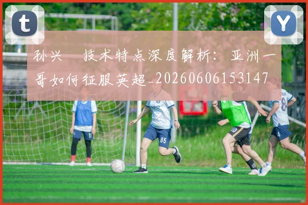 孙兴慜技术特点深度解析:亚洲一哥如何征服英超_20260606153147