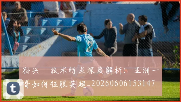 孙兴慜技术特点深度解析：亚洲一哥如何征服英超_20260606153147