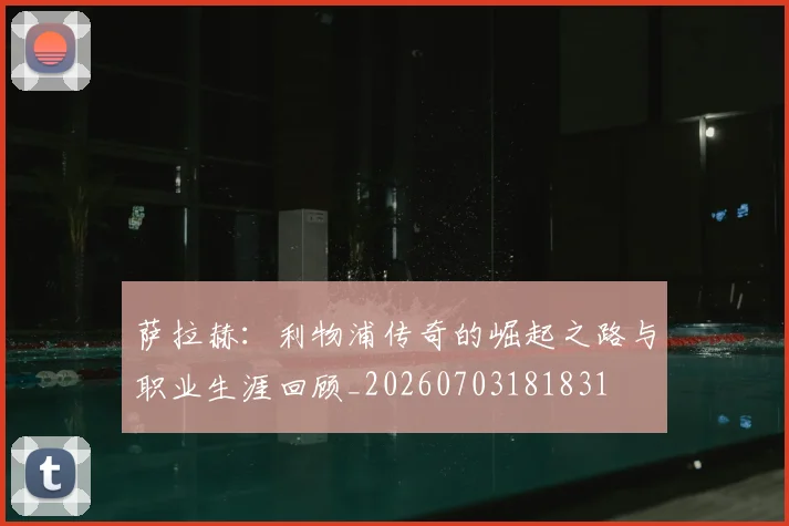 萨拉赫：利物浦传奇的崛起之路与职业生涯回顾_20260703181831