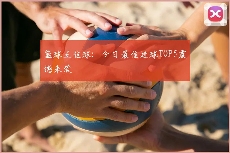 篮球五佳球:今日最佳进球TOP5震撼来袭