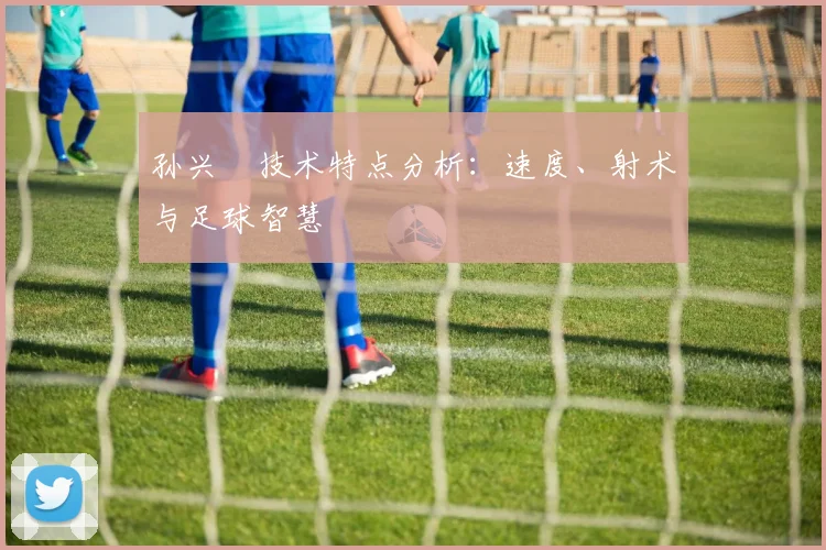 孙兴慜技术特点分析：速度、射术与足球智慧